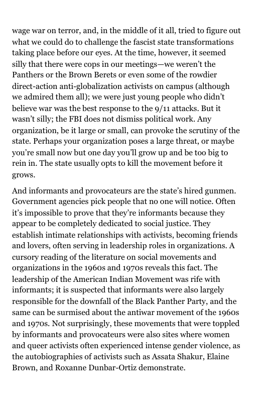 wage war on terror, and, in the middle of it all, tried to figure out what we could do to challenge the fascist state transformations taking place before our eyes. At the time, however, it seemed silly that there were cops in our meetings—we weren’t the Panthers or the Brown Berets or even some of the rowdier direct-action anti-globalization activists on campus (although we admired them all); we were just young people who didn’t believe war was the best response to the 9/11 attacks. But it wasn’t silly; the FBI does not dismiss political work. Any organization, be it large or small, can provoke the scrutiny of the state. Perhaps your organization poses a large threat, or maybe you’re small now but one day you’ll grow up and be too big to rein in. The state usually opts to kill the movement before it grows. And informants and provocateurs are the state’s hired gunmen. Government agencies pick people that no one will notice. Often it’s impossible to prove that they’re informants because they appear to be completely dedicated to social justice. They establish intimate relationships with activists, becoming friends and lovers, often serving in leadership roles in organizations. A cursory reading of the literature on social movements and organizations in the 1960s and 1970s reveals this fact. The leadership of the American Indian Movement was rife with informants; it is suspected that informants were also largely responsible for the downfall of the Black Panther Party, and the same can be surmised about the antiwar movement of the 1960s and 1970s. Not surprisingly, these movements that were toppled by informants and provocateurs were also sites where women and queer activists often experienced intense gender violence, as the autobiographies of activists such as Assata Shakur, Elaine Brown, and Roxanne Dunbar-Ortiz demonstrate.